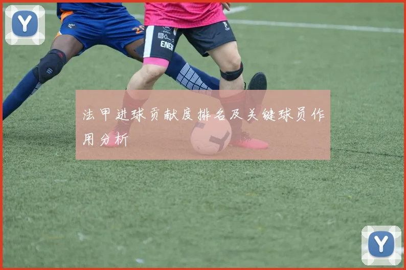 法甲进球贡献度排名及关键球员作用分析