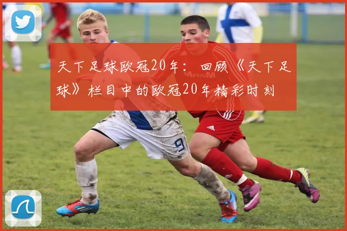 天下足球欧冠20年：回顾《天下足球》栏目中的欧冠20年精彩时刻