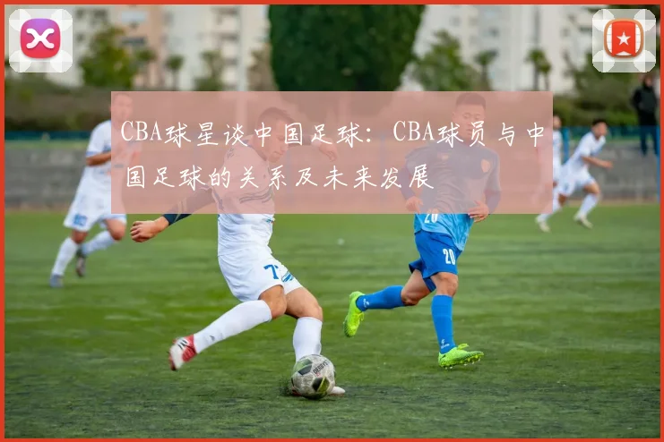 CBA球星谈中国足球：CBA球员与中国足球的关系及未来发展